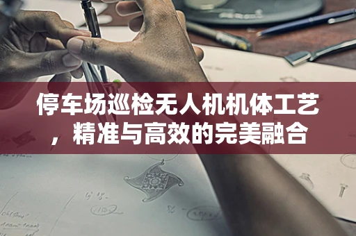 停车场巡检无人机机体工艺，精准与高效的完美融合