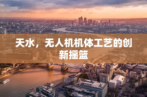 天水，无人机机体工艺的创新摇篮