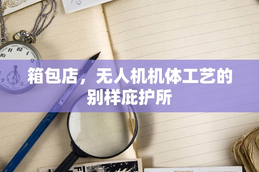 箱包店，无人机机体工艺的别样庇护所
