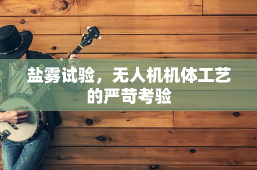 盐雾试验，无人机机体工艺的严苛考验