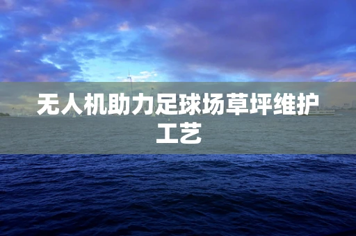 无人机助力足球场草坪维护工艺