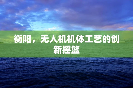 衡阳，无人机机体工艺的创新摇篮