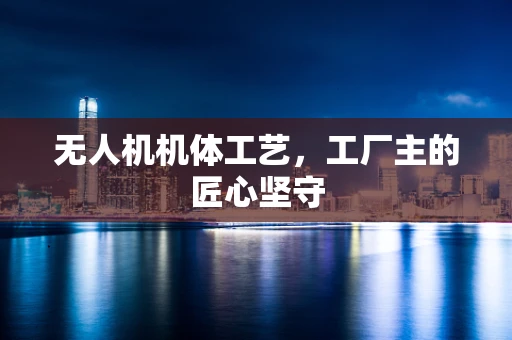 无人机机体工艺，工厂主的匠心坚守