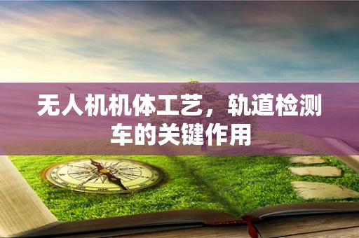 无人机机体工艺，轨道检测车的关键作用