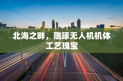 北海之畔，雕琢无人机机体工艺瑰宝