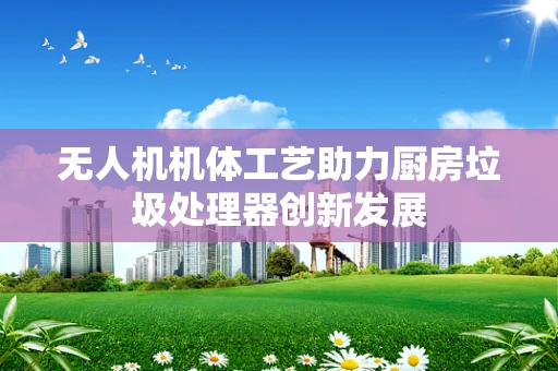无人机机体工艺助力厨房垃圾处理器创新发展