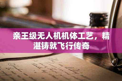 亲王级无人机机体工艺，精湛铸就飞行传奇
