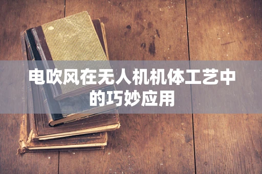 电吹风在无人机机体工艺中的巧妙应用