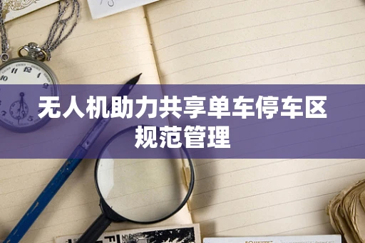 无人机助力共享单车停车区规范管理