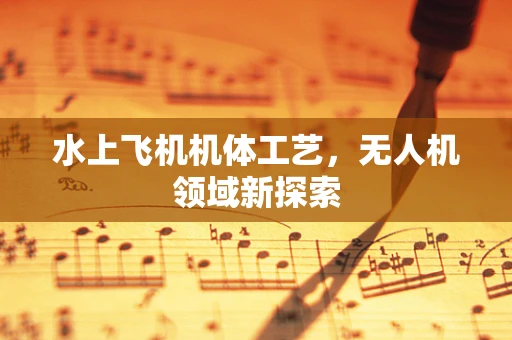 水上飞机机体工艺，无人机领域新探索