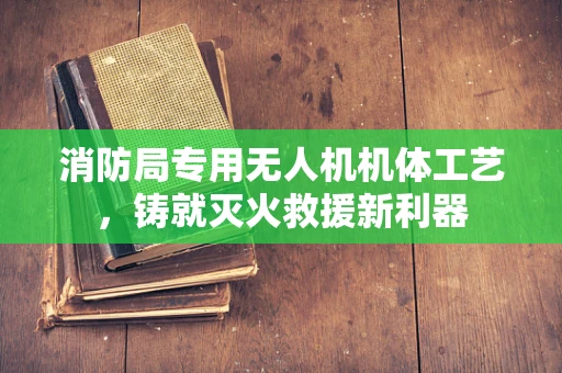 消防局专用无人机机体工艺，铸就灭火救援新利器