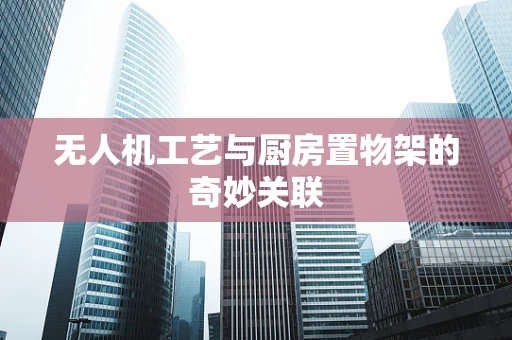 无人机工艺与厨房置物架的奇妙关联