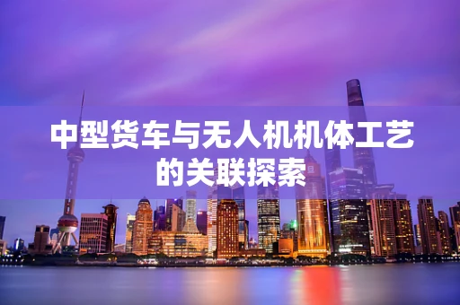 中型货车与无人机机体工艺的关联探索