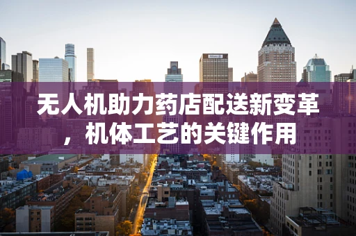 无人机助力药店配送新变革，机体工艺的关键作用