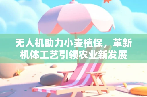 无人机助力小麦植保，革新机体工艺引领农业新发展