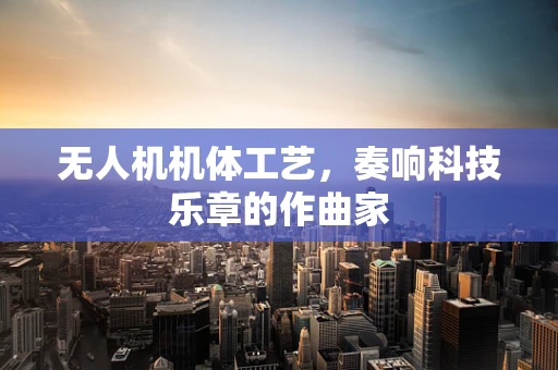 无人机机体工艺，奏响科技乐章的作曲家