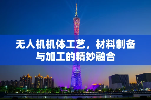 无人机机体工艺，材料制备与加工的精妙融合