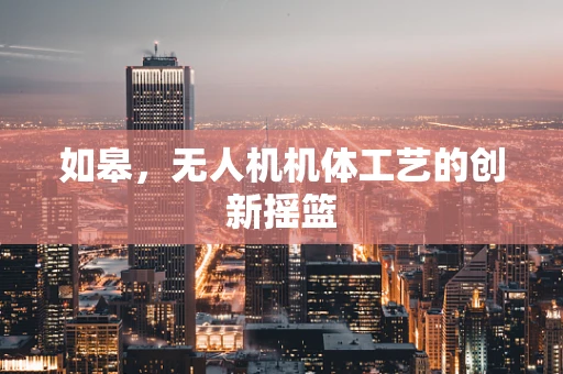 如皋，无人机机体工艺的创新摇篮