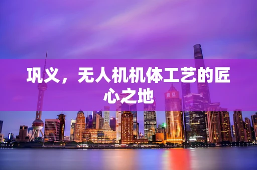 巩义，无人机机体工艺的匠心之地