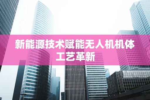新能源技术赋能无人机机体工艺革新