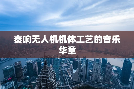 奏响无人机机体工艺的音乐华章