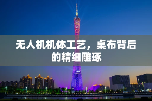 无人机机体工艺，桌布背后的精细雕琢