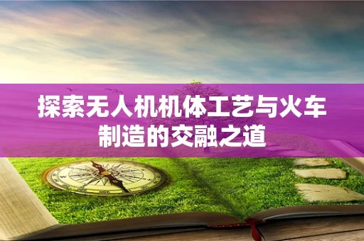探索无人机机体工艺与火车制造的交融之道