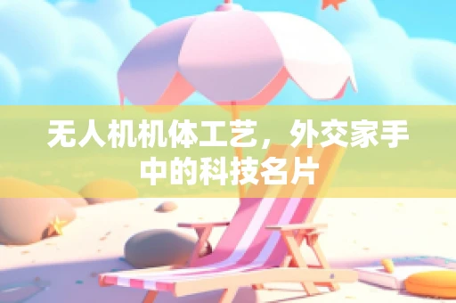 无人机机体工艺，外交家手中的科技名片