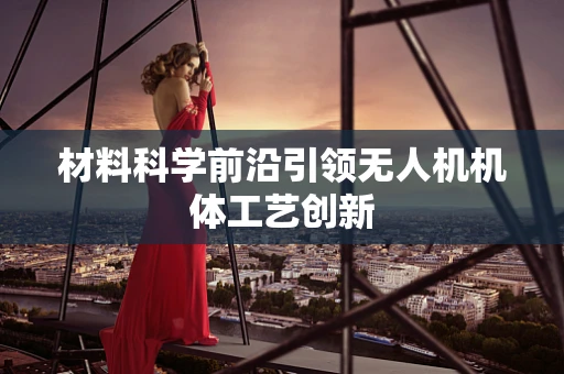 材料科学前沿引领无人机机体工艺创新