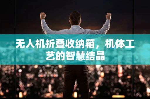 无人机折叠收纳箱，机体工艺的智慧结晶