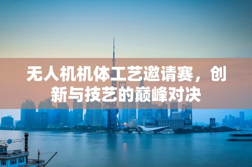 无人机机体工艺邀请赛，创新与技艺的巅峰对决
