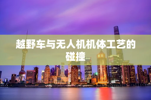 越野车与无人机机体工艺的碰撞
