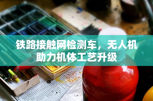 铁路接触网检测车，无人机助力机体工艺升级