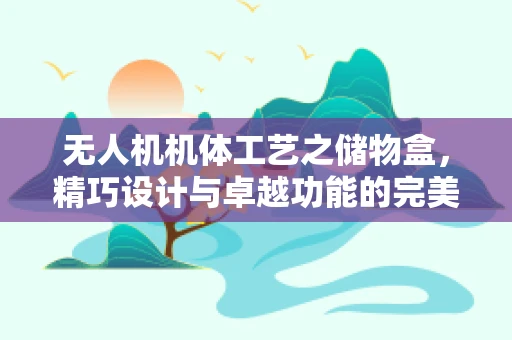 无人机机体工艺之储物盒，精巧设计与卓越功能的完美融合