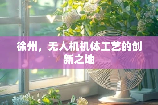 徐州，无人机机体工艺的创新之地