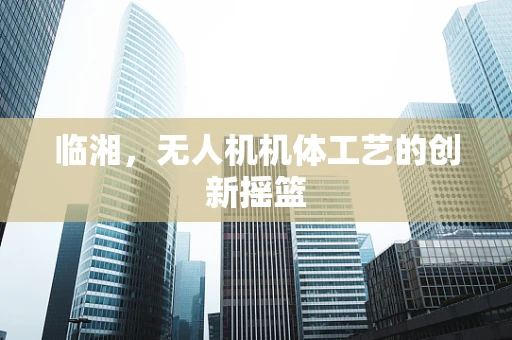 临湘，无人机机体工艺的创新摇篮