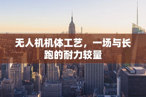 无人机机体工艺，一场与长跑的耐力较量