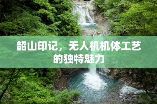 韶山印记，无人机机体工艺的独特魅力