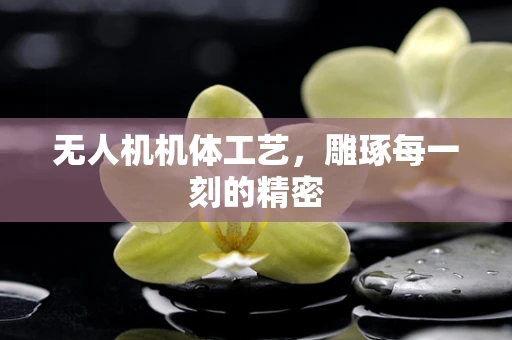 无人机机体工艺，雕琢每一刻的精密