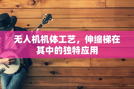 无人机机体工艺，伸缩梯在其中的独特应用