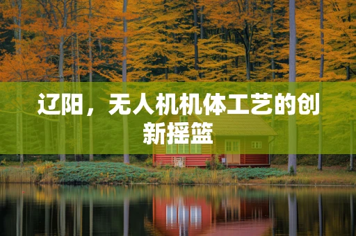 辽阳，无人机机体工艺的创新摇篮