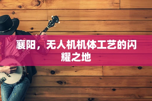 襄阳，无人机机体工艺的闪耀之地