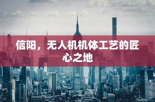 信阳，无人机机体工艺的匠心之地