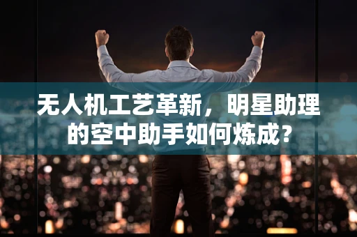 无人机工艺革新，明星助理的空中助手如何炼成？