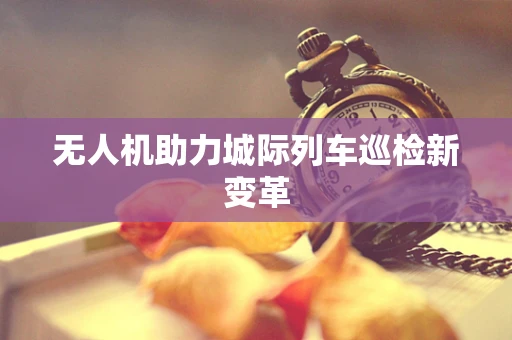 无人机助力城际列车巡检新变革