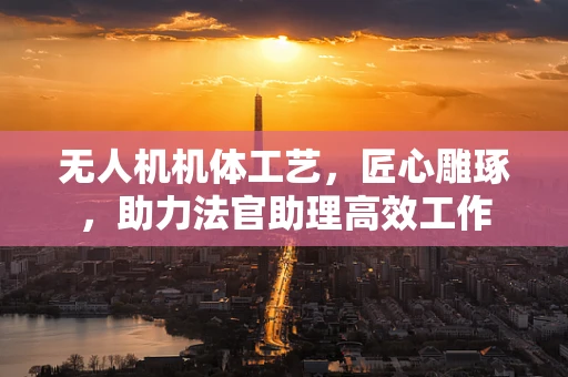 无人机机体工艺，匠心雕琢，助力法官助理高效工作