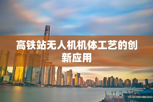 高铁站无人机机体工艺的创新应用