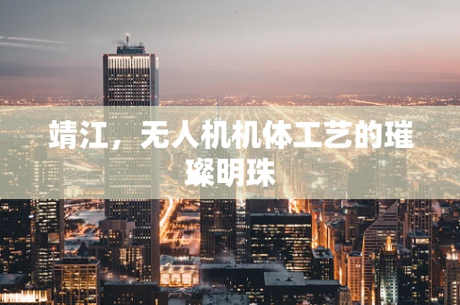靖江，无人机机体工艺的璀璨明珠