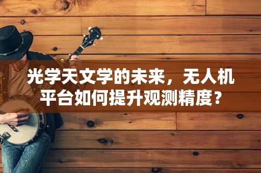 光学天文学的未来，无人机平台如何提升观测精度？