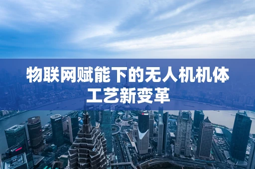 物联网赋能下的无人机机体工艺新变革